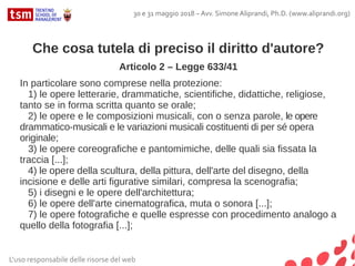 Che cosa tutela di preciso il diritto d'autore?
Articolo 2 – Legge 633/41
In particolare sono comprese nella protezione:
1) le opere letterarie, drammatiche, scientifiche, didattiche, religiose,
tanto se in forma scritta quanto se orale;
2) le opere e le composizioni musicali, con o senza parole, le opere
drammatico-musicali e le variazioni musicali costituenti di per sé opera
originale;
3) le opere coreografiche e pantomimiche, delle quali sia fissata la
traccia [...];
4) le opere della scultura, della pittura, dell'arte del disegno, della
incisione e delle arti figurative similari, compresa la scenografia;
5) i disegni e le opere dell'architettura;
6) le opere dell'arte cinematografica, muta o sonora [...];
7) le opere fotografiche e quelle espresse con procedimento analogo a
quello della fotografia [...];
L'uso responsabile delle risorse del web
30 e 31 maggio 2018 – Avv. Simone Aliprandi, Ph.D. (www.aliprandi.org)
 