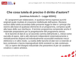 Che cosa tutela di preciso il diritto d'autore?
[continua Articolo 2 – Legge 633/41]
8) i programmi per elaboratore, in qualsiasi forma espressi purché
originali quale risultato di creazione intellettuale dell'autore. Restano
esclusi dalla tutela accordata dalla presente legge le idee e i principi che
stanno alla base di qualsiasi elemento di un programma, compresi quelli
alla base delle sue interfacce. Il termine programma comprende anche il
materiale preparatorio per la progettazione del programma stesso.
9) le banche di dati di cui al secondo comma dell'articolo 1, intese come
raccolte di opere, dati o altri elementi indipendenti sistematicamente o
metodicamente disposti ed individualmente accessibili mediante mezzi
elettronici o in altro modo. La tutela delle banche di dati non si estende al
loro contenuto e lascia impregiudicati diritti esistenti su tale contenuto.
10) Le opere del disegno industriale che presentino di per sé carattere
creativo e valore artistico.
L'uso responsabile delle risorse del web
30 e 31 maggio 2018 – Avv. Simone Aliprandi, Ph.D. (www.aliprandi.org)
 