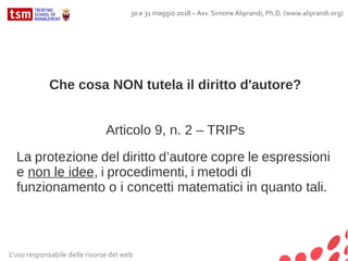 Che cosa NON tutela il diritto d'autore?
Articolo 9, n. 2 – TRIPs
La protezione del diritto d’autore copre le espressioni
e non le idee, i procedimenti, i metodi di
funzionamento o i concetti matematici in quanto tali.
L'uso responsabile delle risorse del web
30 e 31 maggio 2018 – Avv. Simone Aliprandi, Ph.D. (www.aliprandi.org)
 