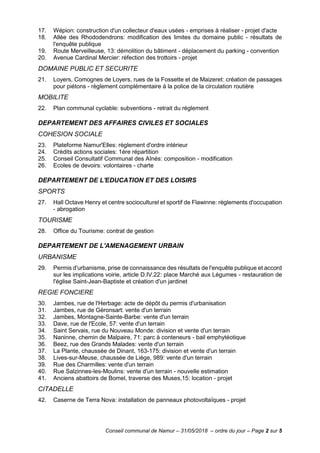Conseil communal de Namur – 31/05/2018 – ordre du jour – Page 2 sur 5
17. Wépion: construction d'un collecteur d'eaux usées - emprises à réaliser - projet d'acte
18. Allée des Rhododendrons: modification des limites du domaine public - résultats de
l'enquête publique
19. Route Merveilleuse, 13: démolition du bâtiment - déplacement du parking - convention
20. Avenue Cardinal Mercier: réfection des trottoirs - projet
DOMAINE PUBLIC ET SECURITE
21. Loyers, Comognes de Loyers, rues de la Fossette et de Maizeret: création de passages
pour piétons - règlement complémentaire à la police de la circulation routière
MOBILITE
22. Plan communal cyclable: subventions - retrait du règlement
DEPARTEMENT DES AFFAIRES CIVILES ET SOCIALES
COHESION SOCIALE
23. Plateforme Namur'Elles: règlement d'ordre intérieur
24. Crédits actions sociales: 1ère répartition
25. Conseil Consultatif Communal des Aînés: composition - modification
26. Ecoles de devoirs: volontaires - charte
DEPARTEMENT DE L'EDUCATION ET DES LOISIRS
SPORTS
27. Hall Octave Henry et centre socioculturel et sportif de Flawinne: règlements d'occupation
- abrogation
TOURISME
28. Office du Tourisme: contrat de gestion
DEPARTEMENT DE L'AMENAGEMENT URBAIN
URBANISME
29. Permis d'urbanisme, prise de connaissance des résultats de l'enquête publique et accord
sur les implications voirie, article D.IV.22: place Marché aux Légumes - restauration de
l'église Saint-Jean-Baptiste et création d'un jardinet
REGIE FONCIERE
30. Jambes, rue de l'Herbage: acte de dépôt du permis d'urbanisation
31. Jambes, rue de Géronsart: vente d'un terrain
32. Jambes, Montagne-Sainte-Barbe: vente d'un terrain
33. Dave, rue de l'Ecole, 57: vente d'un terrain
34. Saint Servais, rue du Nouveau Monde: division et vente d'un terrain
35. Naninne, chemin de Malpaire, 71: parc à conteneurs - bail emphytéotique
36. Beez, rue des Grands Malades: vente d'un terrain
37. La Plante, chaussée de Dinant, 163-175: division et vente d'un terrain
38. Lives-sur-Meuse, chaussée de Liège, 989: vente d'un terrain
39. Rue des Charmilles: vente d'un terrain
40. Rue Salzinnes-les-Moulins: vente d'un terrain - nouvelle estimation
41. Anciens abattoirs de Bomel, traverse des Muses,15: location - projet
CITADELLE
42. Caserne de Terra Nova: installation de panneaux photovoltaïques - projet
 