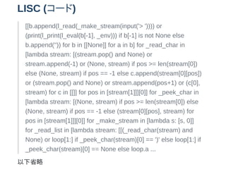 LISC (`)
[[b.append(l_read(_make_stream(input('> ')))) or
(print(l_print(l_eval(b[-1], _env))) if b[-1] is not None else
b.append('')) for b in [[None]] for a in b] for _read_char in
[lambda stream: [(stream.pop() and None) or
stream.append(-1) or (None, stream) if pos >= len(stream[0])
else (None, stream) if pos == -1 else c.append(stream[0][pos])
or (stream.pop() and None) or stream.append(pos+1) or (c[0],
stream) for c in [[]] for pos in [stream[1]]][0]] for _peek_char in
[lambda stream: [(None, stream) if pos >= len(stream[0]) else
(None, stream) if pos == -1 else (stream[0][pos], stream) for
pos in [stream[1]]][0]] for _make_stream in [lambda s: [s, 0]]
for _read_list in [lambda stream: [[(_read_char(stream) and
None) or loop[1:] if _peek_char(stream)[0] == ')' else loop[1:] if
_peek_char(stream)[0] == None else loop.a ...
ʡ
 