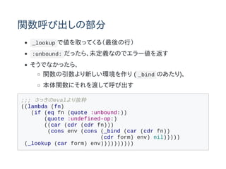 vӳβ
_lookup ǂȡäƤ루У
:unbound: ä顢δxʤΤǥ`򷵤
Ǥʤä顢
v¤h ( _bind Τ)
vˤɤƺӳ
;;; äevali
((lambda (fn)
(if (eq fn (quote :unbound:))
(quote :undefined-op:)
((car (cdr (cdr fn)))
(cons env (cons (_bind (car (cdr fn))
(cdr form) env) nil)))))
(_lookup (car form) env))))))))))
 