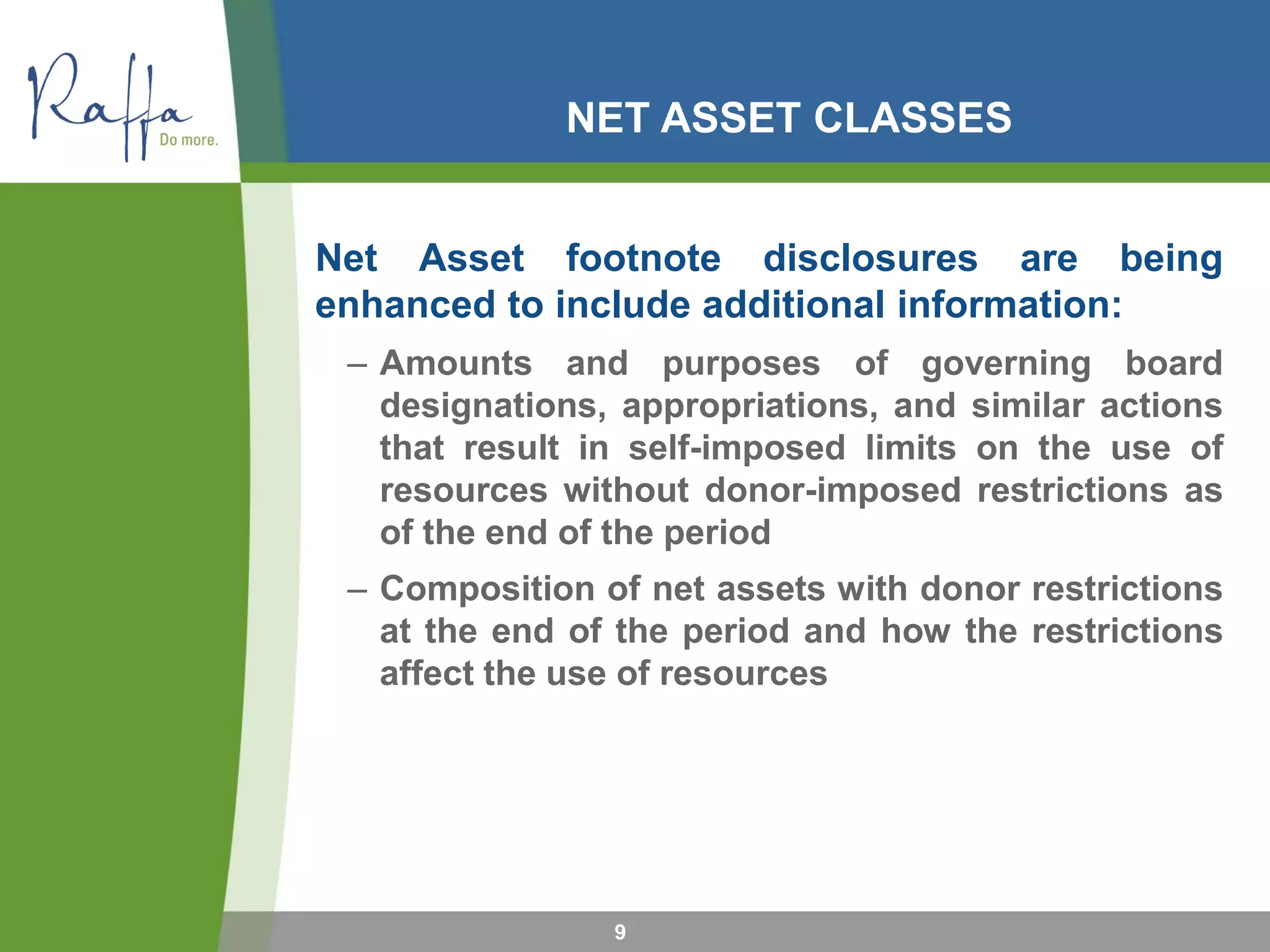 NET ASSET CLASSES
Net Asset footnote disclosures are being
enhanced to include additional information:
– Amounts and purposes of governing board
designations, appropriations, and similar actions
that result in self-imposed limits on the use of
resources without donor-imposed restrictions as
of the end of the period
– Composition of net assets with donor restrictions
at the end of the period and how the restrictions
affect the use of resources
9
 
