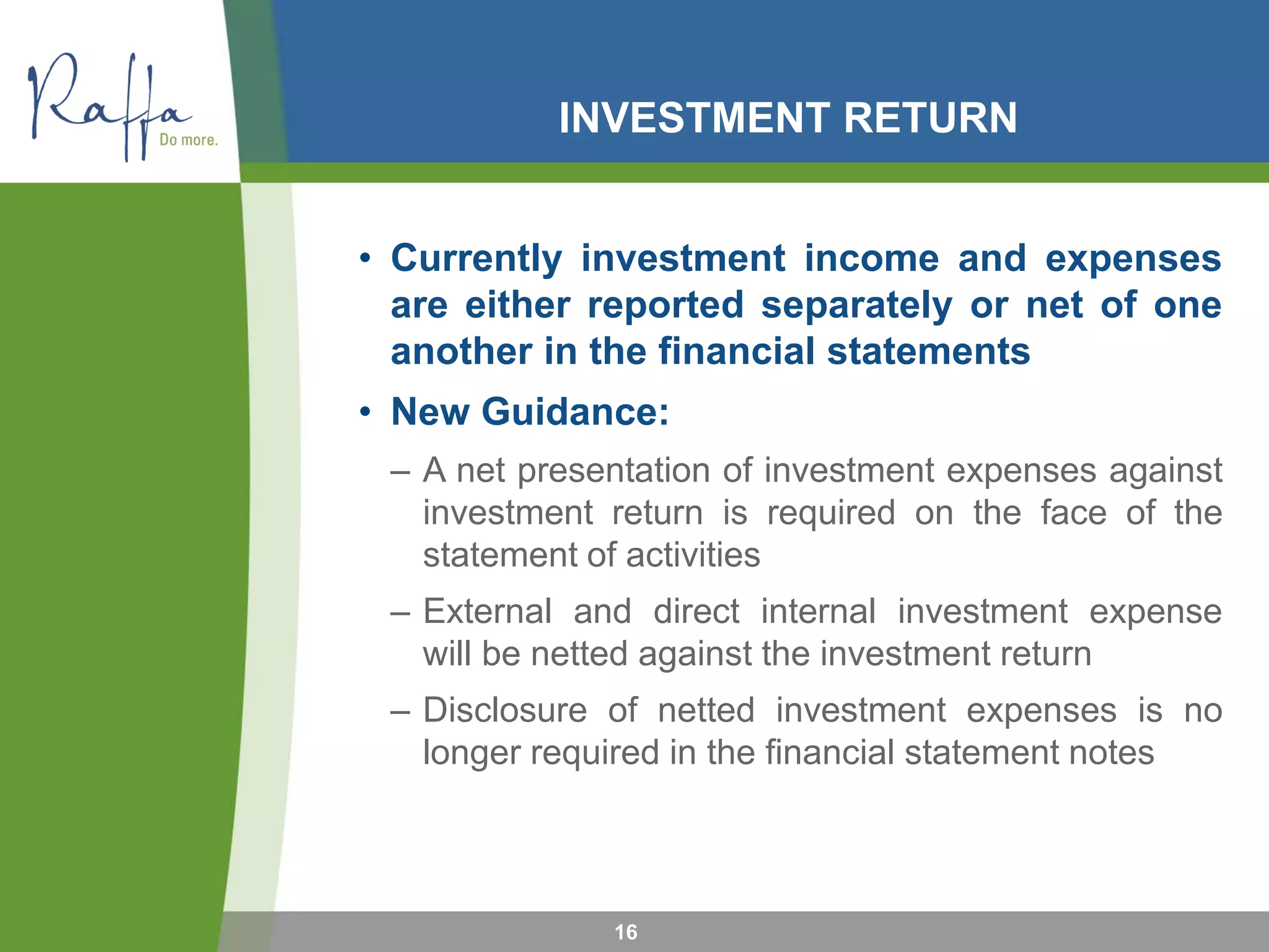 INVESTMENT RETURN
• Currently investment income and expenses
are either reported separately or net of one
another in the financial statements
• New Guidance:
– A net presentation of investment expenses against
investment return is required on the face of the
statement of activities
– External and direct internal investment expense
will be netted against the investment return
– Disclosure of netted investment expenses is no
longer required in the financial statement notes
16
 