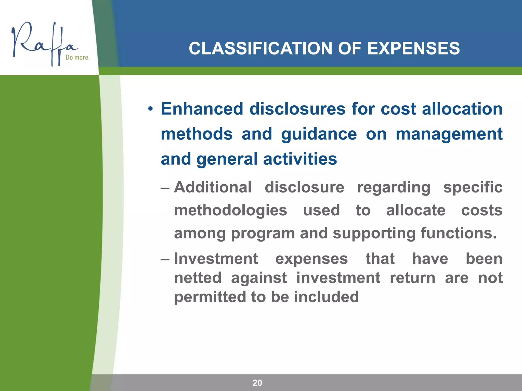 CLASSIFICATION OF EXPENSES
• Enhanced disclosures for cost allocation
methods and guidance on management
and general activities
– Additional disclosure regarding specific
methodologies used to allocate costs
among program and supporting functions.
– Investment expenses that have been
netted against investment return are not
permitted to be included
20
 