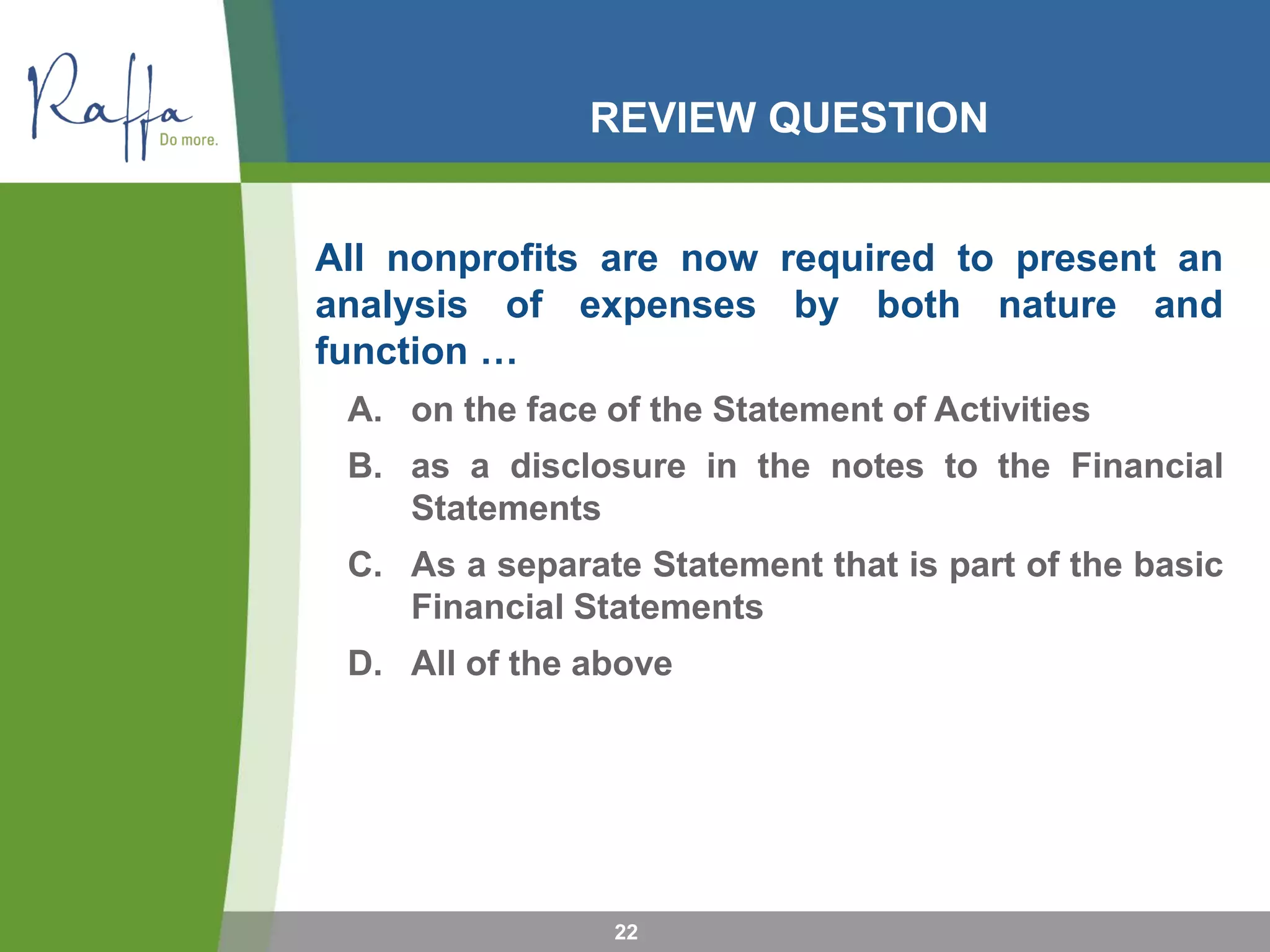 REVIEW QUESTION
All nonprofits are now required to present an
analysis of expenses by both nature and
function …
A. on the face of the Statement of Activities
B. as a disclosure in the notes to the Financial
Statements
C. As a separate Statement that is part of the basic
Financial Statements
D. All of the above
22
 