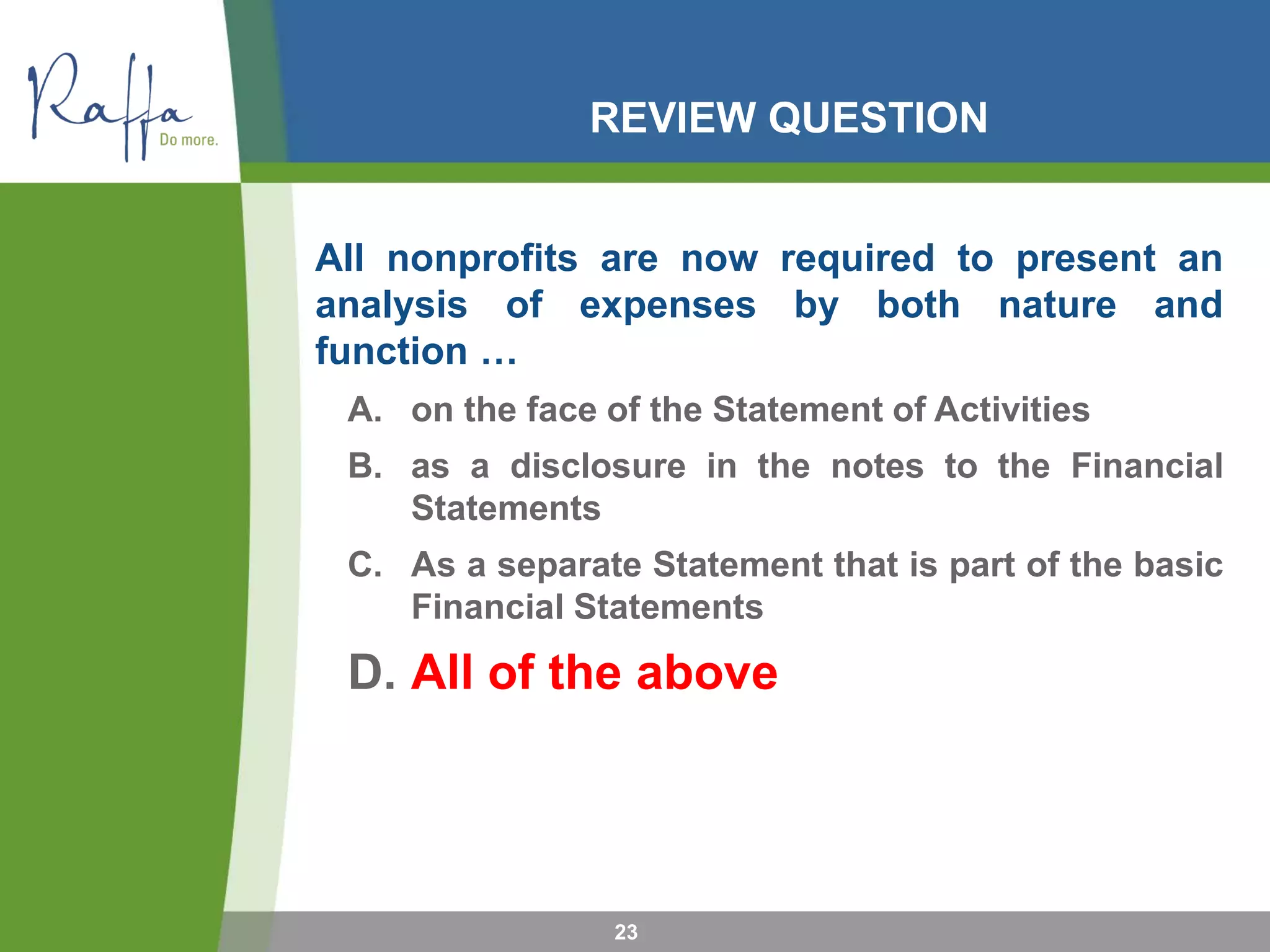 REVIEW QUESTION
All nonprofits are now required to present an
analysis of expenses by both nature and
function …
A. on the face of the Statement of Activities
B. as a disclosure in the notes to the Financial
Statements
C. As a separate Statement that is part of the basic
Financial Statements
D. All of the above
23
 