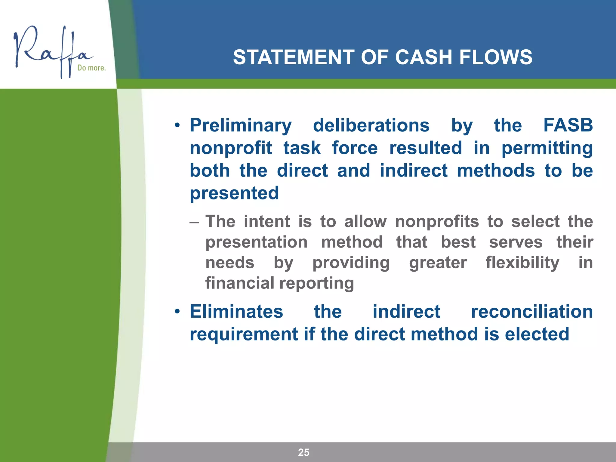 STATEMENT OF CASH FLOWS
• Preliminary deliberations by the FASB
nonprofit task force resulted in permitting
both the direct and indirect methods to be
presented
– The intent is to allow nonprofits to select the
presentation method that best serves their
needs by providing greater flexibility in
financial reporting
• Eliminates the indirect reconciliation
requirement if the direct method is elected
25
 