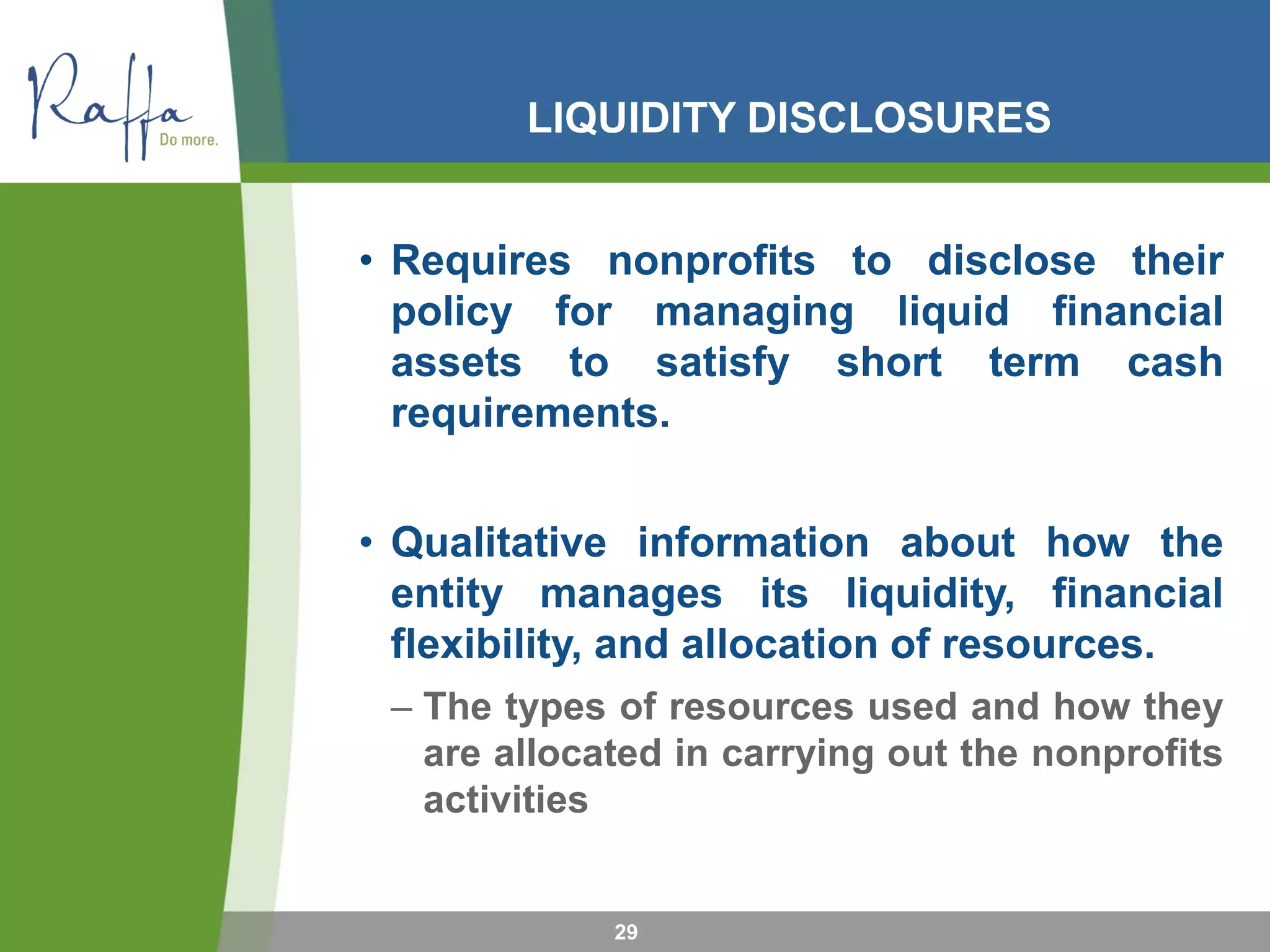 LIQUIDITY DISCLOSURES
• Requires nonprofits to disclose their
policy for managing liquid financial
assets to satisfy short term cash
requirements.
• Qualitative information about how the
entity manages its liquidity, financial
flexibility, and allocation of resources.
– The types of resources used and how they
are allocated in carrying out the nonprofits
activities
29
 