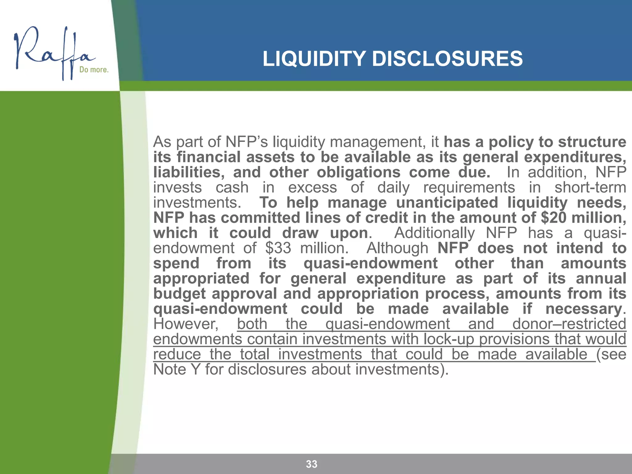 LIQUIDITY DISCLOSURES
33
As part of NFP’s liquidity management, it has a policy to structure
its financial assets to be available as its general expenditures,
liabilities, and other obligations come due. In addition, NFP
invests cash in excess of daily requirements in short-term
investments. To help manage unanticipated liquidity needs,
NFP has committed lines of credit in the amount of $20 million,
which it could draw upon. Additionally NFP has a quasi-
endowment of $33 million. Although NFP does not intend to
spend from its quasi-endowment other than amounts
appropriated for general expenditure as part of its annual
budget approval and appropriation process, amounts from its
quasi-endowment could be made available if necessary.
However, both the quasi-endowment and donor–restricted
endowments contain investments with lock-up provisions that would
reduce the total investments that could be made available (see
Note Y for disclosures about investments).
 