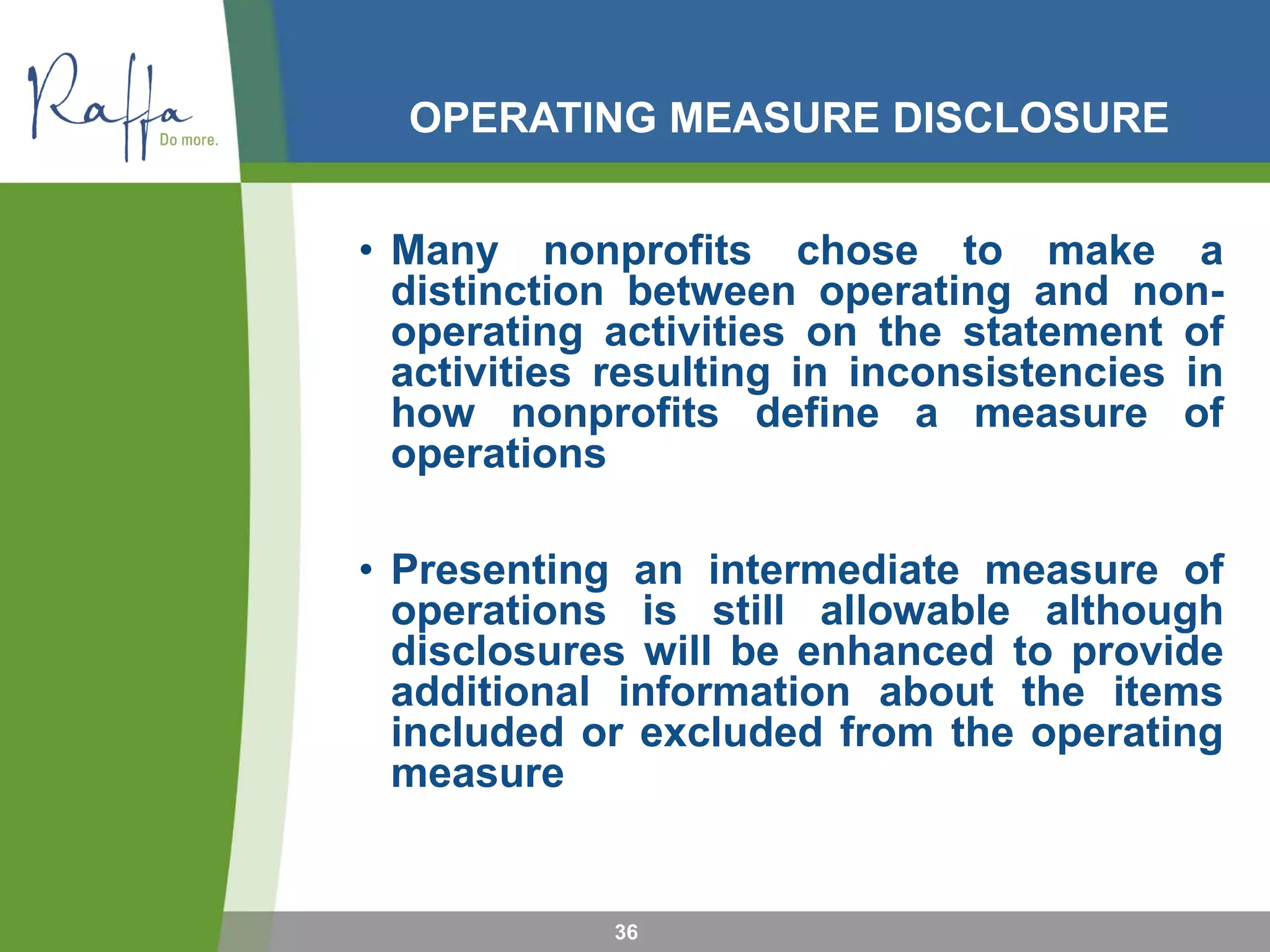 OPERATING MEASURE DISCLOSURE
• Many nonprofits chose to make a
distinction between operating and non-
operating activities on the statement of
activities resulting in inconsistencies in
how nonprofits define a measure of
operations
• Presenting an intermediate measure of
operations is still allowable although
disclosures will be enhanced to provide
additional information about the items
included or excluded from the operating
measure
36
 