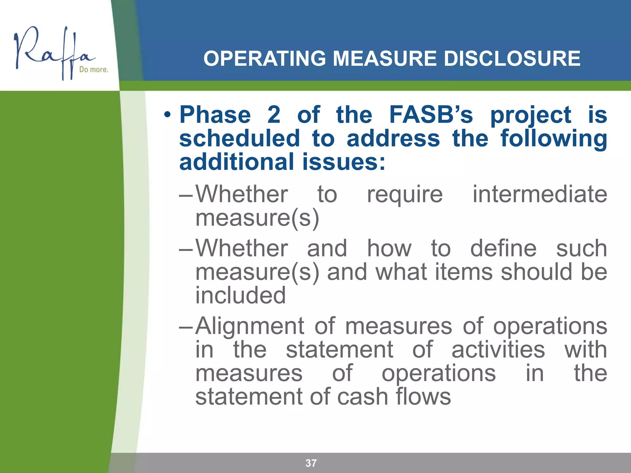 OPERATING MEASURE DISCLOSURE
• Phase 2 of the FASB’s project is
scheduled to address the following
additional issues:
–Whether to require intermediate
measure(s)
–Whether and how to define such
measure(s) and what items should be
included
–Alignment of measures of operations
in the statement of activities with
measures of operations in the
statement of cash flows
37
 