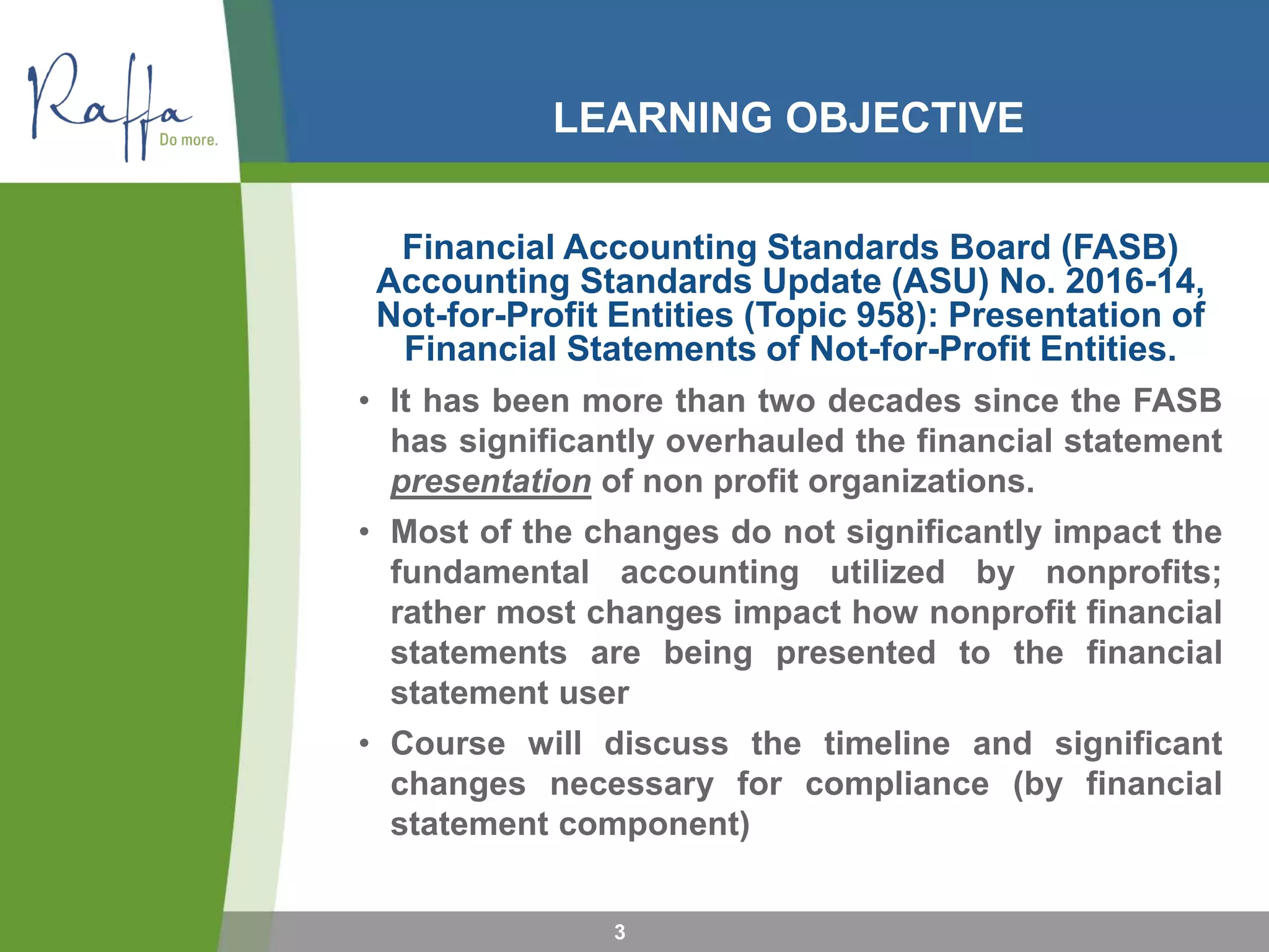 LEARNING OBJECTIVE
Financial Accounting Standards Board (FASB)
Accounting Standards Update (ASU) No. 2016-14,
Not-for-Profit Entities (Topic 958): Presentation of
Financial Statements of Not-for-Profit Entities.
• It has been more than two decades since the FASB
has significantly overhauled the financial statement
presentation of non profit organizations.
• Most of the changes do not significantly impact the
fundamental accounting utilized by nonprofits;
rather most changes impact how nonprofit financial
statements are being presented to the financial
statement user
• Course will discuss the timeline and significant
changes necessary for compliance (by financial
statement component)
3
 