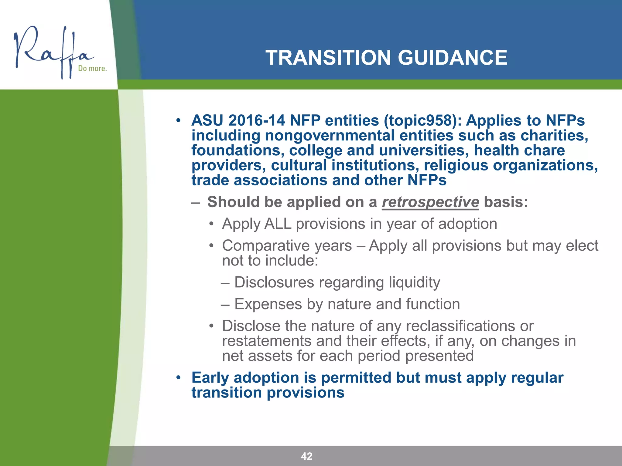 TRANSITION GUIDANCE
• ASU 2016-14 NFP entities (topic958): Applies to NFPs
including nongovernmental entities such as charities,
foundations, college and universities, health chare
providers, cultural institutions, religious organizations,
trade associations and other NFPs
– Should be applied on a retrospective basis:
• Apply ALL provisions in year of adoption
• Comparative years – Apply all provisions but may elect
not to include:
– Disclosures regarding liquidity
– Expenses by nature and function
• Disclose the nature of any reclassifications or
restatements and their effects, if any, on changes in
net assets for each period presented
• Early adoption is permitted but must apply regular
transition provisions
42
 