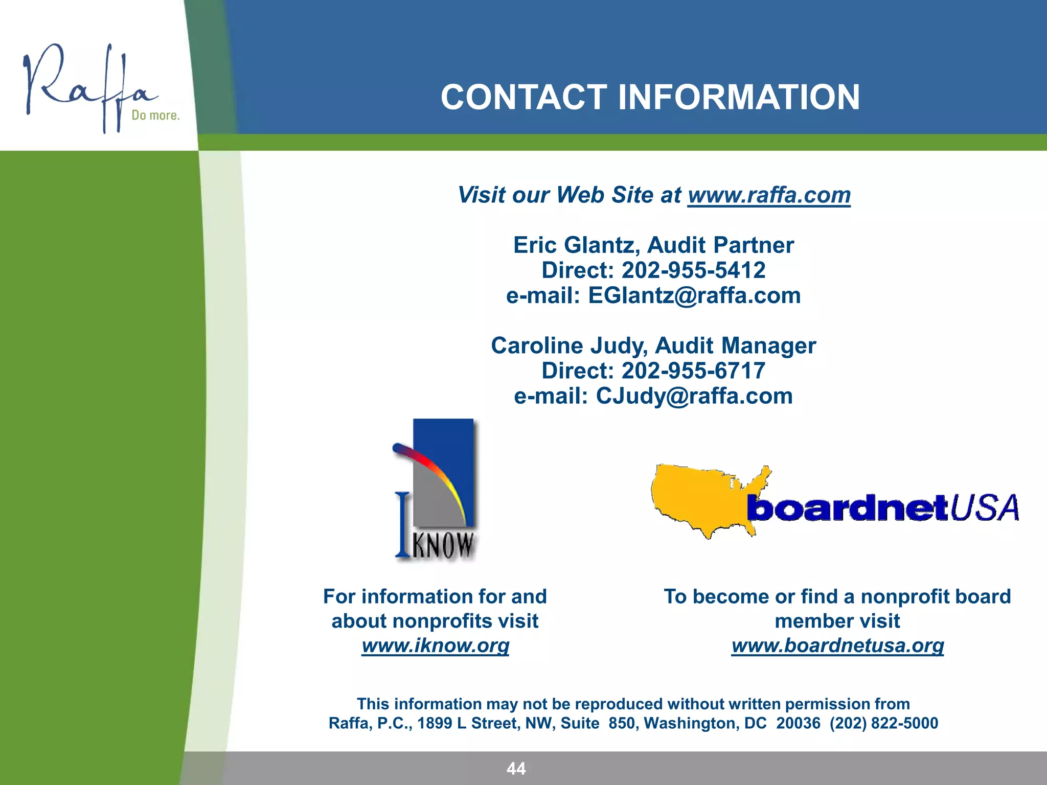 This information may not be reproduced without written permission from
Raffa, P.C., 1899 L Street, NW, Suite 850, Washington, DC 20036 (202) 822-5000
For information for and
about nonprofits visit
www.iknow.org
To become or find a nonprofit board
member visit
www.boardnetusa.org
CONTACT INFORMATION
Visit our Web Site at www.raffa.com
Eric Glantz, Audit Partner
Direct: 202-955-5412
e-mail: EGlantz@raffa.com
Caroline Judy, Audit Manager
Direct: 202-955-6717
e-mail: CJudy@raffa.com
44
 