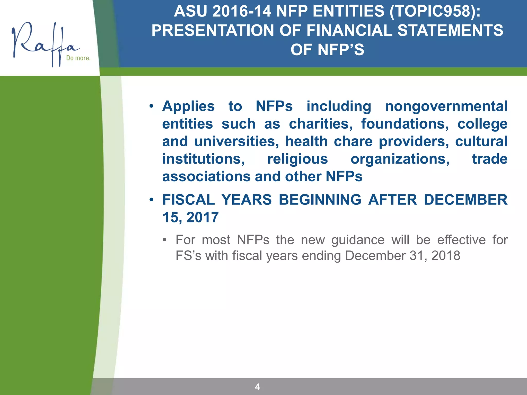 ASU 2016-14 NFP ENTITIES (TOPIC958):
PRESENTATION OF FINANCIAL STATEMENTS
OF NFP’S
• Applies to NFPs including nongovernmental
entities such as charities, foundations, college
and universities, health chare providers, cultural
institutions, religious organizations, trade
associations and other NFPs
• FISCAL YEARS BEGINNING AFTER DECEMBER
15, 2017
• For most NFPs the new guidance will be effective for
FS’s with fiscal years ending December 31, 2018
4
 