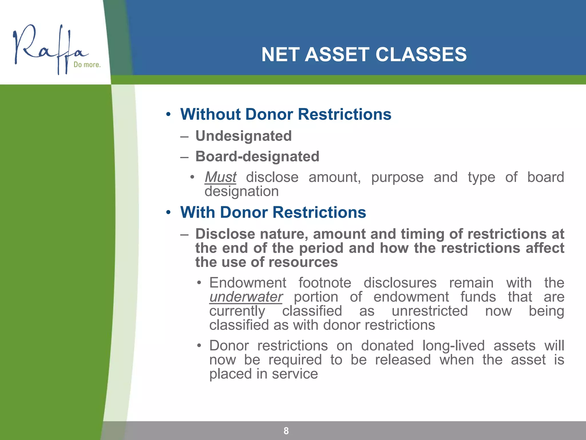 NET ASSET CLASSES
• Without Donor Restrictions
– Undesignated
– Board-designated
• Must disclose amount, purpose and type of board
designation
• With Donor Restrictions
– Disclose nature, amount and timing of restrictions at
the end of the period and how the restrictions affect
the use of resources
• Endowment footnote disclosures remain with the
underwater portion of endowment funds that are
currently classified as unrestricted now being
classified as with donor restrictions
• Donor restrictions on donated long-lived assets will
now be required to be released when the asset is
placed in service
8
 