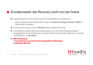 Grundprinzipien des Recovery (nicht nur) bei Oracle
DOAG DB 2018: Backup & Recovery für Einsteiger16 16.05.18
Ausgangspunkt ist eine Sicherung einer Datendatei zum Zeitpunkt X
– Dieser Zeitpunkt wird Oracle-Intern über die System-Change-Number (SCN) im
Dateiheader verwaltet
Ein Recovery startet mit dem Restore dieser Datei-Sicherung
Anschließend werden die Archivelog-Dateien und die Online-Redolog-Dateien
ausgewertet und alle Änderungen in dieser Datendatei seit dem Zeitpunkt X werden
nachgefahren („Log Apply“)
DB-File-Backup
+ Transaktionen aus den Archivelogs/Online-Redologs
= aktuelles DB-File
 