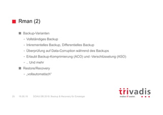 Rman (2)
DOAG DB 2018: Backup & Recovery für Einsteiger20 16.05.18
Backup-Varianten
– Vollständiges Backup
– Inkrementelles Backup, Differentielles Backup
– Überprüfung auf Data-Corruption während des Backups
– Erlaubt Backup-Komprimierung (ACO) und -Verschlüsselung (ASO)
– .. Und mehr
Restore/Recovery
– „vollautomatisch“
 