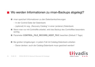 Wo werden Informationen zu rman-Backups abgelegt?
DOAG DB 2018: Backup & Recovery für Einsteiger23 16.05.18
rman speichert Informationen zu den Datenbanksicherungen
– In der Control-Datei der Datenbank
– (optional) Im sog. „Recovery Catalog“ in einer (anderen) Datenbank
Wenn man nur mit Controlfile arbeitet, wird das Backup des Controlfiles besonders
wichtig
Parameter CONTROL_FILE_RECORD_KEEP_TIME beachten (Default 7 Tage)
Bei großen Umgebungen: in jedem Fall mit Catalog-Datenbank arbeiten
– Daran denken: auch die Catalog-Datenbank muss gesichert werden!
 