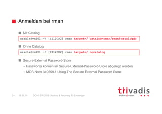 Anmelden bei rman
DOAG DB 2018: Backup & Recovery für Einsteiger24 16.05.18
Mit Catalog
Ohne Catalog
Secure-External Password-Store
– Passworte können im Secure-External-Password-Store abgelegt werden
– MOS Note 340559.1 Using The Secure External Password Store
oracle@vm101:~/ [SI12CR2] rman target=/ nocatalog
oracle@vm101:~/ [SI12CR2] rman target=/ catalog=rman/rman@catalogdb
 