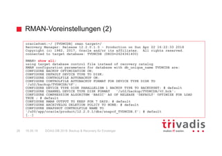 RMAN-Voreinstellungen (2)
DOAG DB 2018: Backup & Recovery für Einsteiger28 16.05.18
oracle@omt:~/ [TVDNCDB] rman target=/
Recovery Manager: Release 12.2.0.1.0 - Production on Sun Apr 22 16:22:33 2018
Copyright (c) 1982, 2017, Oracle and/or its affiliates. All rights reserved.
connected to target database: TVDNCDB (DBID=2624361400)
RMAN> show all;
using target database control file instead of recovery catalog
RMAN configuration parameters for database with db_unique_name TVDNCDB are:
CONFIGURE BACKUP OPTIMIZATION ON;
CONFIGURE DEFAULT DEVICE TYPE TO DISK;
CONFIGURE CONTROLFILE AUTOBACKUP ON;
CONFIGURE CONTROLFILE AUTOBACKUP FORMAT FOR DEVICE TYPE DISK TO
'/u02/backup/TVDNCDB/%F';
CONFIGURE DEVICE TYPE DISK PARALLELISM 1 BACKUP TYPE TO BACKUPSET; # default
CONFIGURE CHANNEL DEVICE TYPE DISK FORMAT '/u02/backup/TVDNCDB/%U.bck';
CONFIGURE COMPRESSION ALGORITHM 'BASIC' AS OF RELEASE 'DEFAULT' OPTIMIZE FOR LOAD
TRUE ; # default
CONFIGURE RMAN OUTPUT TO KEEP FOR 7 DAYS; # default
CONFIGURE ARCHIVELOG DELETION POLICY TO NONE; # default
CONFIGURE SNAPSHOT CONTROLFILE NAME TO
'/u00/app/oracle/product/12.2.0.1/dbs/snapcf_TVDNCDB.f'; # default
[..]
 