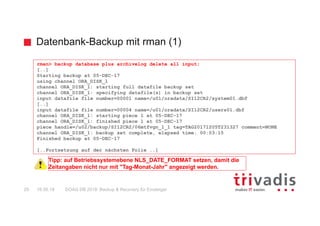 Datenbank-Backup mit rman (1)
DOAG DB 2018: Backup & Recovery für Einsteiger29 16.05.18
rman> backup database plus archivelog delete all input;
[..]
Starting backup at 05-DEC-17
using channel ORA_DISK_1
channel ORA_DISK_1: starting full datafile backup set
channel ORA_DISK_1: specifying datafile(s) in backup set
input datafile file number=00001 name=/u01/oradata/SI12CR2/system01.dbf
[..]
input datafile file number=00004 name=/u01/oradata/SI12CR2/users01.dbf
channel ORA_DISK_1: starting piece 1 at 05-DEC-17
channel ORA_DISK_1: finished piece 1 at 05-DEC-17
piece handle=/u02/backup/SI12CR2/06mtfvgn_1_1 tag=TAG20171205T231327 comment=NONE
channel ORA_DISK_1: backup set complete, elapsed time: 00:03:15
Finished backup at 05-DEC-17
[..Fortsetzung auf der nächsten Folie ..]
Tipp: auf Betriebssystemebene NLS_DATE_FORMAT setzen, damit die
Zeitangaben nicht nur mit "Tag-Monat-Jahr" angezeigt werden.
 