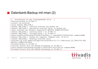 Datenbank-Backup mit rman (2)
DOAG DB 2018: Backup & Recovery für Einsteiger30 16.05.18
[.. Fortsetzung von der vorhergehenden Folie ..]
Starting backup at 05-DEC-17
current log archived
using channel ORA_DISK_1
channel ORA_DISK_1: starting archived log backup set
channel ORA_DISK_1: specifying archived log(s) in backup set
input archived log thread=1 sequence=53 RECID=2 STAMP=769130202
channel ORA_DISK_1: starting piece 1 at 05-DEC-17
channel ORA_DISK_1: finished piece 1 at 05-DEC-17
piece handle=/u02/backup/SI12CR2/07mtfvmq_1_1 tag=TAG20171205T231642 comment=NONE
channel ORA_DISK_1: backup set complete, elapsed time: 00:00:01
channel ORA_DISK_1: deleting archived log(s)
archived log file name=/u00/app/oracle/product/12.2.0.1/dbs/arch1_53_758217014.dbf
RECID=2 STAMP=769130202
Finished backup at 05-DEC-17
Starting Control File and SPFILE Autobackup at 05-DEC-17
piece handle=/u02/backup/SI12CR2/c-1853374132-20171205-00 comment=NONE
Finished Control File and SPFILE Autobackup at 05-DEC-17
 