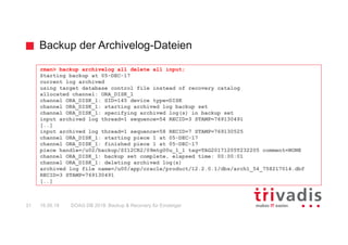 Backup der Archivelog-Dateien
DOAG DB 2018: Backup & Recovery für Einsteiger31 16.05.18
rman> backup archivelog all delete all input;
Starting backup at 05-DEC-17
current log archived
using target database control file instead of recovery catalog
allocated channel: ORA_DISK_1
channel ORA_DISK_1: SID=145 device type=DISK
channel ORA_DISK_1: starting archived log backup set
channel ORA_DISK_1: specifying archived log(s) in backup set
input archived log thread=1 sequence=54 RECID=3 STAMP=769130491
[..]
input archived log thread=1 sequence=58 RECID=7 STAMP=769130525
channel ORA_DISK_1: starting piece 1 at 05-DEC-17
channel ORA_DISK_1: finished piece 1 at 05-DEC-17
piece handle=/u02/backup/SI12CR2/09mtg00u_1_1 tag=TAG20171205T232205 comment=NONE
channel ORA_DISK_1: backup set complete, elapsed time: 00:00:01
channel ORA_DISK_1: deleting archived log(s)
archived log file name=/u00/app/oracle/product/12.2.0.1/dbs/arch1_54_758217014.dbf
RECID=3 STAMP=769130491
[..]
 