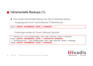 Inkrementelle Backups (1)
DOAG DB 2018: Backup & Recovery für Einsteiger32 16.05.18
rman erlaubt inkrementelle Backups (bis 10g nur Enterprise Edition)
– Ausgangspunkt ist ein "Level-0-Backup" ("Vollsicherung")
– Änderungen werden mit "Level 1-Backups" gesichert
rman> BACKUP INCREMENTAL LEVEL 0 DATABASE;
-- kumulativ, alle Änderungen seit dem letzten Level 0-Backup
rman> BACKUP INCREMENTAL LEVEL 1 CUMULATIVE DATABASE;
-- differentiell, alle Änderungen seit dem letzten Level 1-Backup
rman> BACKUP INCREMENTAL LEVEL 1 DATABASE;
 