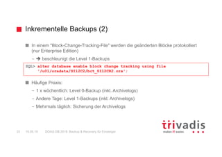 Inkrementelle Backups (2)
DOAG DB 2018: Backup & Recovery für Einsteiger33 16.05.18
In einem "Block-Change-Tracking-File" werden die geänderten Blöcke protokolliert
(nur Enterprise Edition)
– è beschleunigt die Level 1-Backups
Häufige Praxis:
– 1 x wöchentlich: Level 0-Backup (inkl. Archivelogs)
– Andere Tage: Level 1-Backups (inkl. Archivelogs)
– Mehrmals täglich: Sicherung der Archivelogs
SQL> alter database enable block change tracking using file
'/u01/oradata/SI12C2/bct_SI12CR2.ora';
 