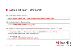 Backup mit rman .. Und sonst?
DOAG DB 2018: Backup & Recovery für Einsteiger34 16.05.18
Backup einzelner Dateien
Backup einzelner Tablespaces
Backup von Container-Datenbanken (vom Root-Container CDB$ROOT aus)
rman> BACKUP TABLESPACE user_data;
rman> BACKUP DATAFILE '/u01/oradata/SI12CR2/system01.dbf';
-- komplette DB und Archivelog-Dateien(CDB$ROOT + alle PDBs)
rman> BACKUP DATABASE PLUS ARCHIVELOG;
-- einzelne PDB
rman> BACKUP PLUGGABLE DATABASE pdb01;
 