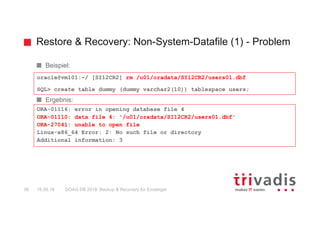 Restore & Recovery: Non-System-Datafile (1) - Problem
DOAG DB 2018: Backup & Recovery für Einsteiger36 16.05.18
Beispiel:
Ergebnis:
oracle@vm101:~/ [SI12CR2] rm /u01/oradata/SI12CR2/users01.dbf
SQL> create table dummy (dummy varchar2(10)) tablespace users;
ORA-01116: error in opening database file 4
ORA-01110: data file 4: '/u01/oradata/SI12CR2/users01.dbf'
ORA-27041: unable to open file
Linux-x86_64 Error: 2: No such file or directory
Additional information: 3
 