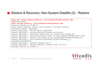 Restore & Recovery: Non-System-Datafile (2) - Restore
DOAG DB 2018: Backup & Recovery für Einsteiger37 16.05.18
rman> sql "alter databas datafile '/u01/oradata/SI12CR2/users01.dbf'
Database altered.
rman> restore datafile '/u01/oradata/SI12CR2/users01.dbf';
Starting restore at 05-DEC-17
using target database control file instead of recovery catalog
allocated channel: ORA_DISK_1
channel ORA_DISK_1: SID=145 device type=DISK
channel ORA_DISK_1: starting datafile backup set restore
channel ORA_DISK_1: specifying datafile(s) to restore from backup set
channel ORA_DISK_1: restoring datafile 00004 to /u01/oradata/SI12CR2/users01.dbf
channel ORA_DISK_1: reading from backup piece /u02/backup/SI12CR2/06mtfvgn_1_1
channel ORA_DISK_1: piece handle=/u02/backup/SI12CR2/06mtfvgn_1_1
tag=TAG20171205T231327
channel ORA_DISK_1: restored backup piece 1
channel ORA_DISK_1: restore complete, elapsed time: 00:00:01
Finished restore at 05-DEC-17
 