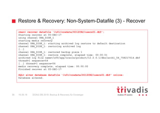 Restore & Recovery: Non-System-Datafile (3) - Recover
DOAG DB 2018: Backup & Recovery für Einsteiger38 16.05.18
rman> recover datafile '/u01/oradata/SI12CR2/users01.dbf';
Starting recover at 05-DEC-17
using channel ORA_DISK_1
starting media recovery
channel ORA_DISK_1: starting archived log restore to default destination
channel ORA_DISK_1: restoring archived log
[..]
channel ORA_DISK_1: restored backup piece 1
channel ORA_DISK_1: restore complete, elapsed time: 00:00:01
archived log file name=/u00/app/oracle/product/12.2.0.1/dbs/arch1_54_758217014.dbf
thread=1 sequence=54
[..] thread=1 sequence=56
media recovery complete, elapsed time: 00:00:00
Finished recover at 05-DEC-17
SQL> alter database datafile '/u01/oradata/SI12CR2/users01.dbf' online;
Database altered.
 