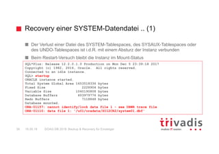 Recovery einer SYSTEM-Datendatei .. (1)
DOAG DB 2018: Backup & Recovery für Einsteiger39 16.05.18
Der Verlust einer Datei des SYSTEM-Tablespaces, des SYSAUX-Tablespaces oder
des UNDO-Tablespaces ist i.d.R. mit einem Absturz der Instanz verbunden
Beim Restart-Versuch bleibt die Instanz im Mount-Status
SQL*Plus: Release 12.2.0.1.0 Production on Mon Dec 5 23:39:18 2017
Copyright (c) 1982, 2016, Oracle. All rights reserved.
Connected to an idle instance.
SQL> startup
ORACLE instance started.
Total System Global Area 1653518336 bytes
Fixed Size 2228904 bytes
Variable Size 1040190808 bytes
Database Buffers 603979776 bytes
Redo Buffers 7118848 bytes
Database mounted.
ORA-01157: cannot identify/lock data file 1 - see DBWR trace file
ORA-01110: data file 1: '/u01/oradata/SI12CR2/system01.dbf'
 