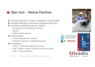 Über mich - Markus Flechtner
Principal Consultant, Trivadis, Düsseldorf, seit April 2008
Discipline Manager Infrastructure Database @Trivadis
Im Oracle-Umfeld tätig seit den 1990ern:
– Development (Forms, Reports, PL/SQL)
– Support
– Database Administration
Schwerpunkte
– Oracle Real Application Clusters
– Datenbank Upgrade- und Migrationsprojekte
Kursreferent
– O-RAC – Oracle Real Application Clusters
– O-NF12CDBA – Oracle 12c New Features for the DBA
– O-MT – Oracle Multitenant
Blog: markusdba.de
@markusdba
16.05.18 DOAG DB 2018: Backup & Recovery für Einsteiger4
 