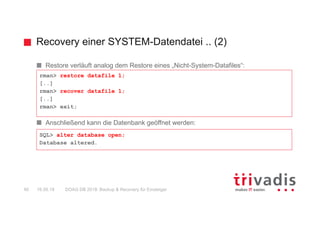 Recovery einer SYSTEM-Datendatei .. (2)
DOAG DB 2018: Backup & Recovery für Einsteiger40 16.05.18
Restore verläuft analog dem Restore eines „Nicht-System-Datafiles“:
Anschließend kann die Datenbank geöffnet werden:
rman> restore datafile 1;
[..]
rman> recover datafile 1;
[..]
rman> exit;
SQL> alter database open;
Database altered.
 