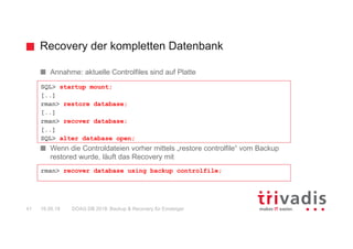 Recovery der kompletten Datenbank
DOAG DB 2018: Backup & Recovery für Einsteiger41 16.05.18
Annahme: aktuelle Controlfiles sind auf Platte
Wenn die Controldateien vorher mittels „restore controlfile“ vom Backup
restored wurde, läuft das Recovery mit
SQL> startup mount;
[..]
rman> restore database;
[..]
rman> recover database;
[..]
SQL> alter database open;
rman> recover database using backup controlfile;
 
