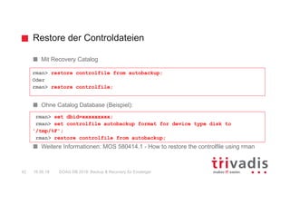 Restore der Controldateien
DOAG DB 2018: Backup & Recovery für Einsteiger42 16.05.18
Mit Recovery Catalog
Ohne Catalog Database (Beispiel):
Weitere Informationen: MOS 580414.1 - How to restore the controlfile using rman
rman> restore controlfile from autobackup;
Oder
rman> restore controlfile;
rman> set dbid=xxxxxxxxx;
rman> set controlfile autobackup format for device type disk to
'/tmp/%F';
rman> restore controlfile from autobackup;
 