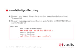 unvollständiges Recovery
DOAG DB 2018: Backup & Recovery für Einsteiger43 16.05.18
Recovery nicht bis zum „letzten Stand“, sondern bis zu einem Zeitpunkt in der
Vergangenheit
Recovery muss abgebrochen werden, weil „zwischendrin“ ein ARCHIVELOG fehlt
oder nicht lesbar ist
rman> run {
sql "alter database mount";
set until time 'May 12 2018 00:02:00';
restore database;
recover database;
sql "alter database open resetlogs";
}
 