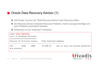 Oracle Data Recovery Advisor (1)
DOAG DB 2018: Backup & Recovery für Einsteiger44 16.05.18
Seit Oracle 11g kann der "Data Recovery Advisor" beim Recovery helfen
Der Recovery Advisor analysiert Recovery-Probleme, macht Lösungsvorschläge und
kann Probleme automatisch beheben
funktioniert nur bei "einfachen" Problemen
rman> list failure;
List of Database Failures
=========================
Failure ID Priority Status Time Detected Summary
---------- -------- --------- ------------- -------
162 HIGH OPEN 16-JAN-18 One or more non-system datafiles
are missing
 