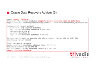 Oracle Data Recovery Advisor (3)
DOAG DB 2018: Backup & Recovery für Einsteiger46 16.05.18
rman> repair failure;
Strategy: The repair includes complete media recovery with no data loss
Repair script: /u00/app/oracle/diag/rdbms/si12cr2/SI12CR2/hm/reco_183550658.hm
contents of repair script:
# restore and recover datafile
sql 'alter database datafile 4 offline';
restore datafile 4;
recover datafile 4;
sql 'alter database datafile 4 online';
Do you really want to execute the above repair (enter YES or NO)? YES
executing repair script
[..]
starting media recovery
media recovery complete, elapsed time: 00:00:01
Finished recover at 16-JAN-18
sql statement: alter database datafile 4 online
repair failure complete
 