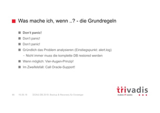 Was mache ich, wenn ..? - die Grundregeln
DOAG DB 2018: Backup & Recovery für Einsteiger48 16.05.18
Don‘t panic!
Don‘t panic!
Don‘t panic!
Gründlich das Problem analysieren (Einstiegspunkt: alert.log)
– Nicht immer muss die komplette DB restored werden
Wenn möglich: Vier-Augen-Prinzip!
Im Zweifelsfall: Call Oracle-Support!
 