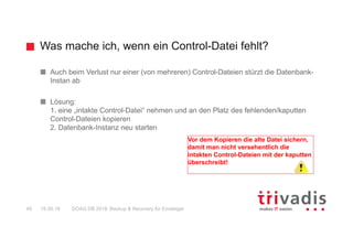 Was mache ich, wenn ein Control-Datei fehlt?
DOAG DB 2018: Backup & Recovery für Einsteiger49 16.05.18
Auch beim Verlust nur einer (von mehreren) Control-Dateien stürzt die Datenbank-
Instan ab
Lösung:
1. eine „intakte Control-Datei“ nehmen und an den Platz des fehlenden/kaputten
Control-Dateien kopieren
2. Datenbank-Instanz neu starten
Vor dem Kopieren die alte Datei sichern,
damit man nicht versehentlich die
intakten Control-Dateien mit der kaputten
überschreibt!
 
