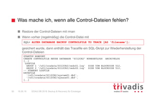 Was mache ich, wenn alle Control-Dateien fehlen?
DOAG DB 2018: Backup & Recovery für Einsteiger50 16.05.18
Restore der Control-Dateien mit rman
Wenn vorher (regelmäßig) die Control-Datei mit
gesichert wurde, dann enthält das Tracefile ein SQL-Skript zur Wiederherstellung der
Control-Dateien
SQL> ALTER DATABASE BACKUP CONTROLFILE TO TRACE [AS 'filename'];
STARTUP NOMOUNT
CREATE CONTROLFILE REUSE DATABASE "SI12CR2" NORESETLOGS ARCHIVELOG
[..]
LOGFILE
GROUP 1 '/u01/oradata/SI12CR2/redo01.log' SIZE 50M BLOCKSIZE 512,
GROUP 2 '/u01/oradata/SI12CR2/redo02.log' SIZE 50M BLOCKSIZE 512,
-- STANDBY LOGFILE
DATAFILE
'/u01/oradata/SI12CR2/system01.dbf',
'/u01/oradata/SI12CR2/sysaux01.dbf',
[..]
 
