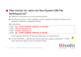 Was mache ich, wenn ein Non-System-DB-File
fehlt/kaputt ist?
DOAG DB 2018: Backup & Recovery für Einsteiger51 16.05.18
Restore und Recovery mit rman wie beschrieben
Das Recovery kann „online“ erfolgen; auf die restlichen Datenbank-Dateien kann
weiterhin problemlos zugegriffen werden
In Kurzform:
N ist entweder die FILE_ID oder der Dateiname (in Hochkomma)
Ist der Parameter „_datafile_write_errors_crash_instance“ = TRUE,
dann stürzt die Instanz auch in so einem Fall ab
rman> sql "ALTER DATABASE DATAFILE N OFFLINE;"
rman> restore datafile N;
rman> recover datafile N;
rman> sql "ALTER DATABASE DATAFILE N ONLINE;"
 