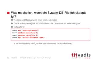 Was mache ich, wenn ein System-DB-File fehlt/kaputt
ist?
DOAG DB 2018: Backup & Recovery für Einsteiger52 16.05.18
Restore und Recovery mit rman wie beschrieben
Das Recovery erfolgt im MOUNT-Status, die Datenbank ist nicht verfügbar
In Kurzform:
N ist entweder die FILE_ID oder der Dateiname (in Hochkomma)
rman> sql "startup mount;"
rman> restore datafile N;
rman> recover datafile N;
rman> sql "ALTER DATABASE OPEN;"
 