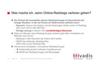 Was mache ich, wenn Online-Redologs verloren gehen?
DOAG DB 2018: Backup & Recovery für Einsteiger53 16.05.18
Der Verlust der kompletten aktiven Redolog-Gruppe ist (theoretisch) die
einzige Situation, in der bei Oracle ein Datenverlust auftreten kann!
– Szenario: Absturz der Instanz und die Änderungen stehen schon im Redolog,
aber noch nicht in den DB-Files
– Einzige Lösung in diesem Fall: unvollständiges Recovery!
Wenn ein Member einer Redolog-Gruppe verloren geht (aber mindestens ein
Member noch da ist):
– Meldung im alert.log (aber die Instanz läuft weiter)
– DROP des fehlenden Redolog-Files
ADD eines neuen Redolog-Files
Verlust einer kompletten, nicht aktiven Redolog-Gruppe
– è Fehlermeldung beim nächsten Zugriffsversuch
– è DROP der Redolog-Gruppe und Neuanlegen
 