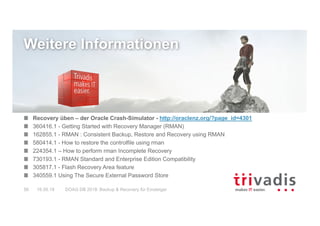 DOAG DB 2018: Backup & Recovery für Einsteiger56 16.05.18
Weitere Informationen
Recovery üben – der Oracle Crash-Simulator - http://oraclenz.org/?page_id=4301
360416.1 - Getting Started with Recovery Manager (RMAN)
162855.1 - RMAN : Consistent Backup, Restore and Recovery using RMAN
580414.1 - How to restore the controlfile using rman
224354.1 – How to perform rman Incomplete Recovery
730193.1 - RMAN Standard and Enterprise Edition Compatibility
305817.1 - Flash Recovery Area feature
340559.1 Using The Secure External Password Store
 
